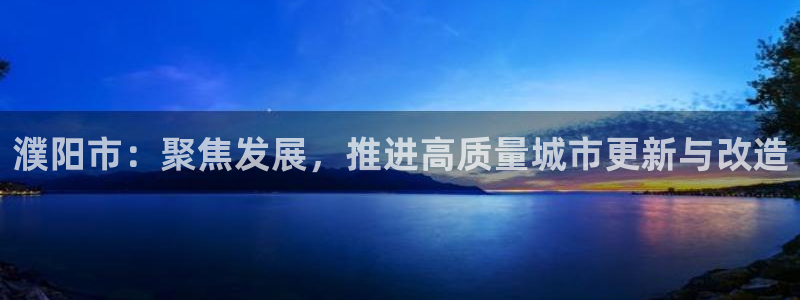 新宝5平台注册资金：濮阳市：聚焦发展，推进高质量城市更新与改