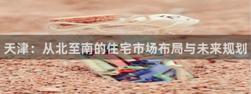 新宝5官方下载地址：天津：从北至南的住宅市场布局与未来规划