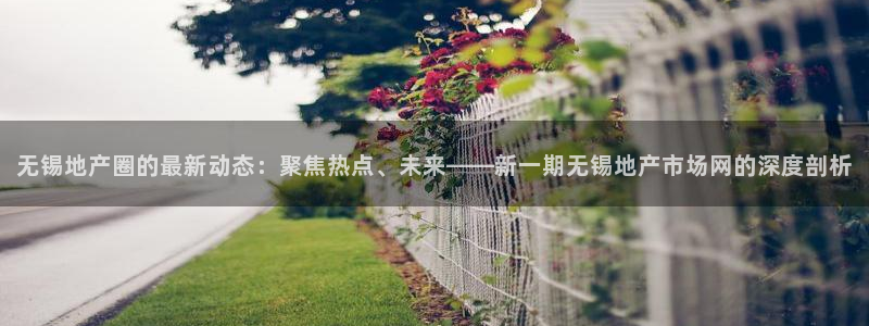 新宝5 唯一：无锡地产圈的最新动态：聚焦热点、未来——新一期